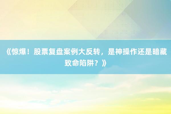 《惊爆！股票复盘案例大反转，是神操作还是暗藏致命陷阱？》