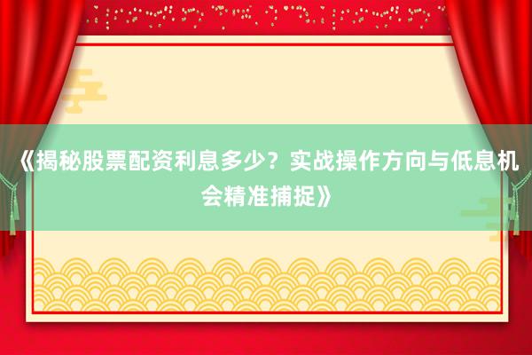 《揭秘股票配资利息多少？实战操作方向与低息机会精准捕捉》