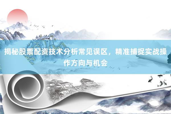 揭秘股票配资技术分析常见误区，精准捕捉实战操作方向与机会