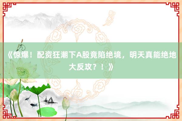 《惊爆！配资狂潮下A股竟陷绝境，明天真能绝地大反攻？！》