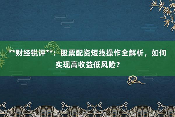 **财经锐评**：股票配资短线操作全解析，如何实现高收益低风险？