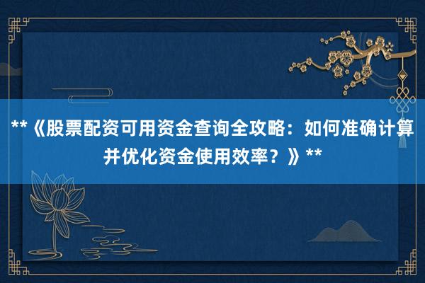 **《股票配资可用资金查询全攻略：如何准确计算并优化资金使用效率？》**