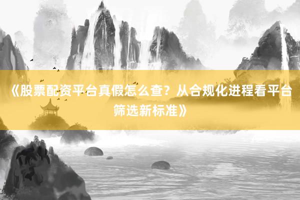 《股票配资平台真假怎么查？从合规化进程看平台筛选新标准》