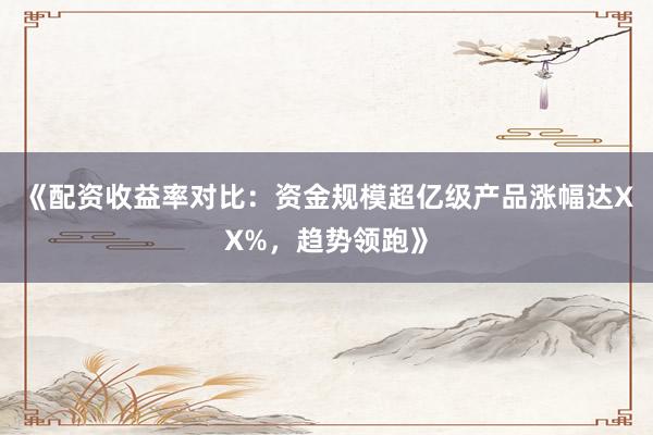 《配资收益率对比：资金规模超亿级产品涨幅达XX%，趋势领跑》