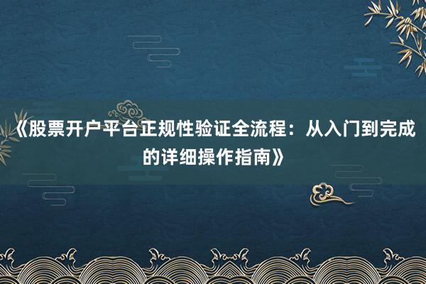 《股票开户平台正规性验证全流程：从入门到完成的详细操作指南》