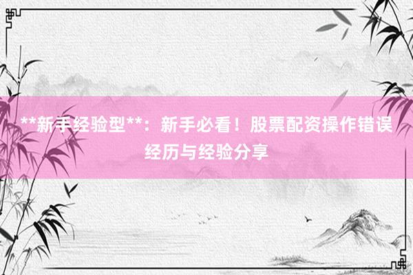 **新手经验型**：新手必看！股票配资操作错误经历与经验分享