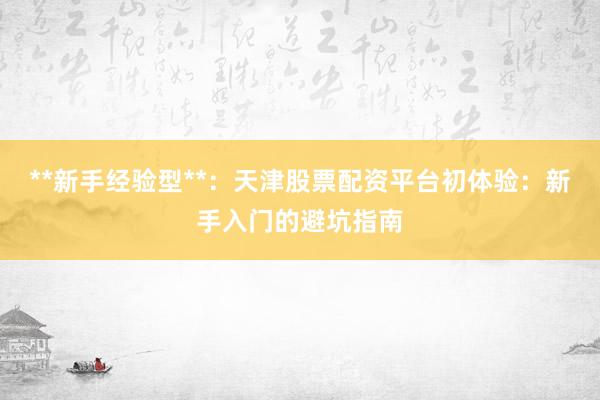 **新手经验型**：天津股票配资平台初体验：新手入门的避坑指南