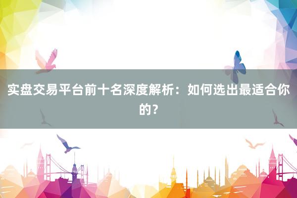 实盘交易平台前十名深度解析：如何选出最适合你的？
