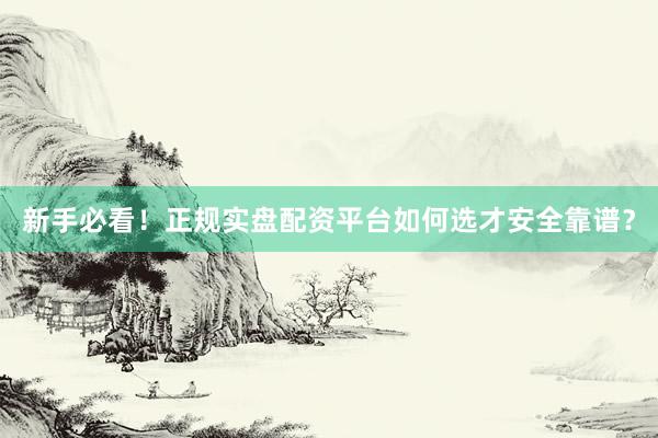 新手必看！正规实盘配资平台如何选才安全靠谱？