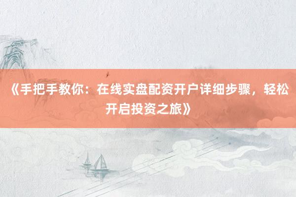 《手把手教你：在线实盘配资开户详细步骤，轻松开启投资之旅》