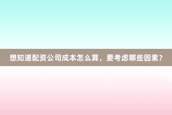 想知道配资公司成本怎么算，要考虑哪些因素？