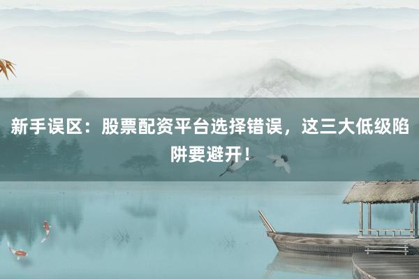 新手误区：股票配资平台选择错误，这三大低级陷阱要避开！