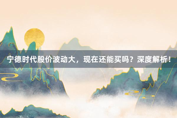 宁德时代股价波动大，现在还能买吗？深度解析！