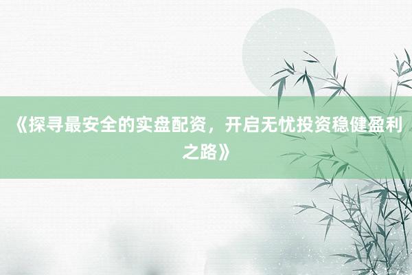 《探寻最安全的实盘配资，开启无忧投资稳健盈利之路》