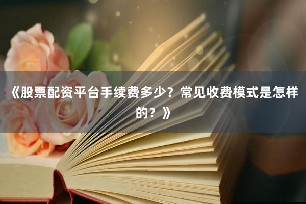 《股票配资平台手续费多少？常见收费模式是怎样的？》