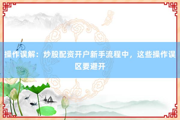 操作误解：炒股配资开户新手流程中，这些操作误区要避开