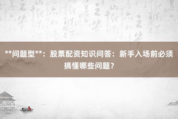 **问题型**：股票配资知识问答：新手入场前必须搞懂哪些问题？
