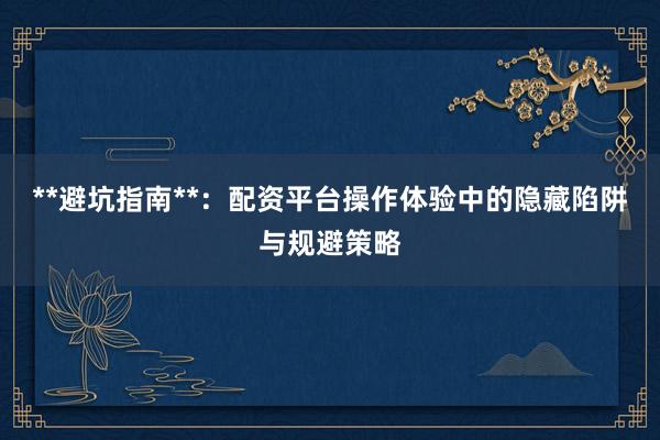 **避坑指南**：配资平台操作体验中的隐藏陷阱与规避策略