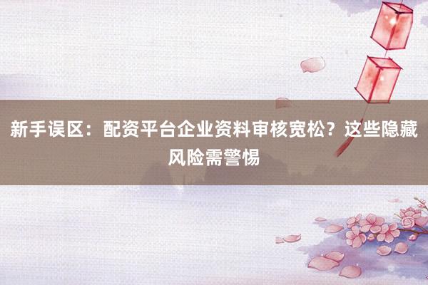 新手误区：配资平台企业资料审核宽松？这些隐藏风险需警惕