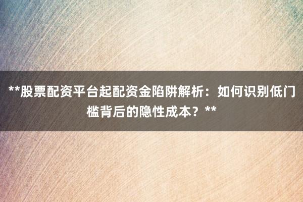 **股票配资平台起配资金陷阱解析：如何识别低门槛背后的隐性成本？**