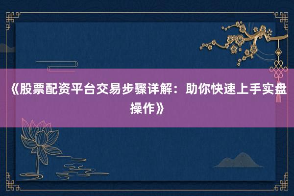 《股票配资平台交易步骤详解：助你快速上手实盘操作》