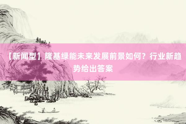 【新闻型】隆基绿能未来发展前景如何？行业新趋势给出答案