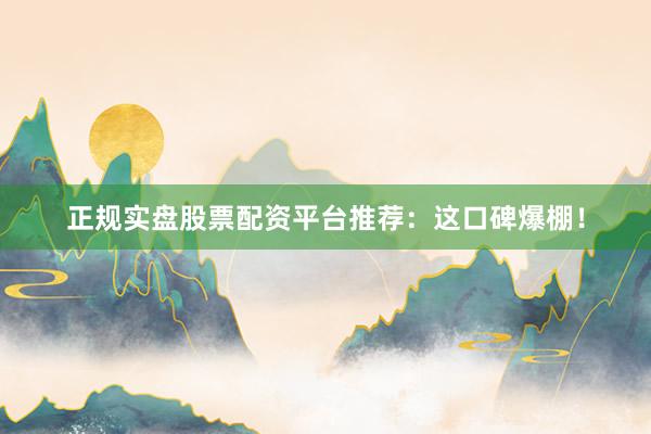 正规实盘股票配资平台推荐：这口碑爆棚！