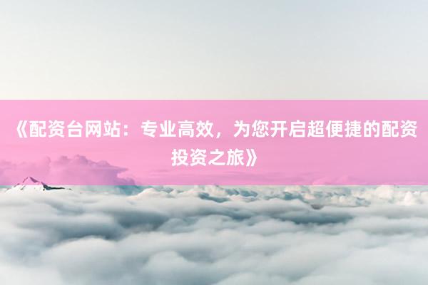 《配资台网站：专业高效，为您开启超便捷的配资投资之旅》