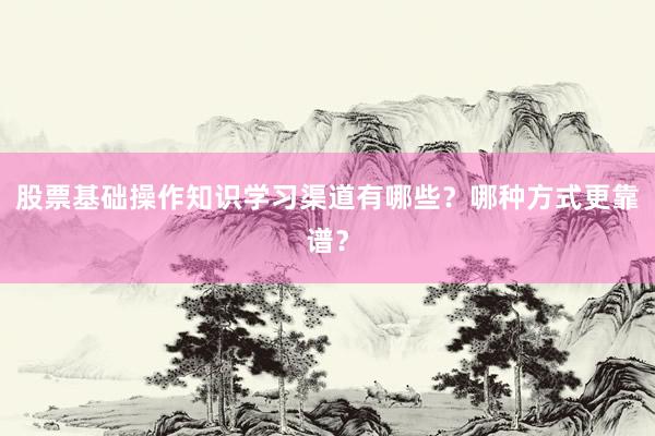 股票基础操作知识学习渠道有哪些？哪种方式更靠谱？