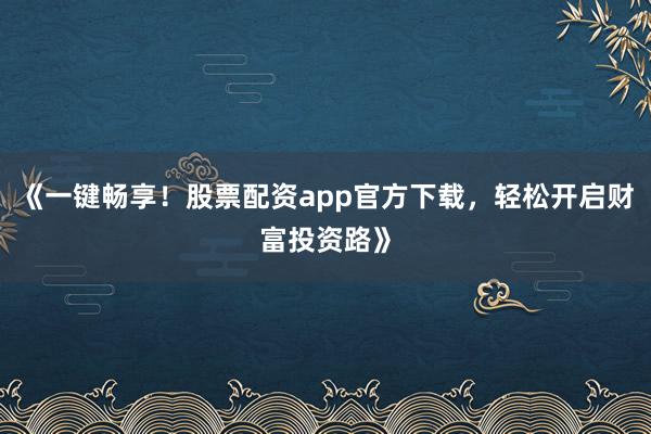 《一键畅享！股票配资app官方下载，轻松开启财富投资路》