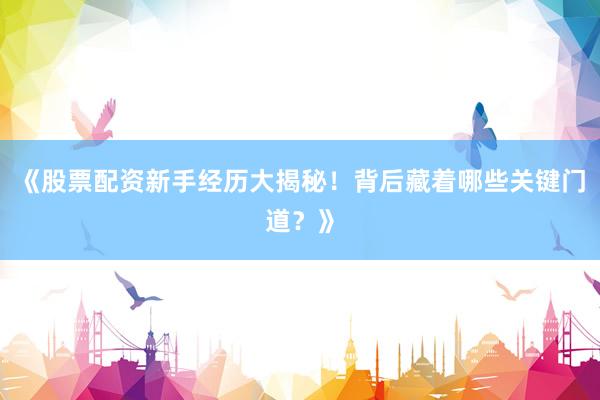 《股票配资新手经历大揭秘！背后藏着哪些关键门道？》