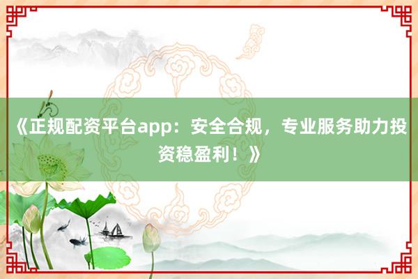 《正规配资平台app：安全合规，专业服务助力投资稳盈利！》