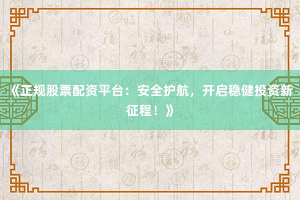 《正规股票配资平台：安全护航，开启稳健投资新征程！》