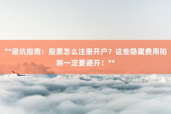 **避坑指南：股票怎么注册开户？这些隐藏费用陷阱一定要避开！**