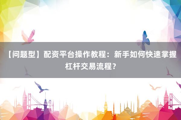 【问题型】配资平台操作教程：新手如何快速掌握杠杆交易流程？