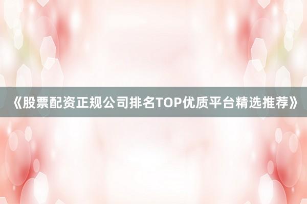 《股票配资正规公司排名TOP优质平台精选推荐》