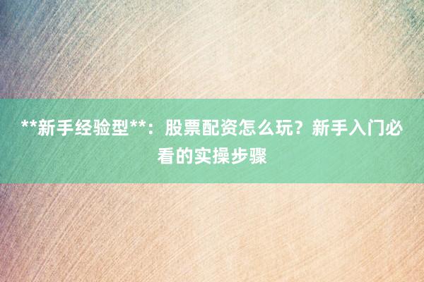 **新手经验型**：股票配资怎么玩？新手入门必看的实操步骤