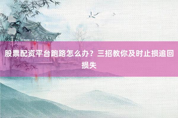股票配资平台跑路怎么办？三招教你及时止损追回损失