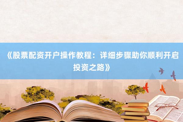 《股票配资开户操作教程：详细步骤助你顺利开启投资之路》