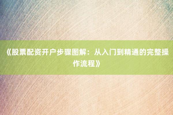 《股票配资开户步骤图解：从入门到精通的完整操作流程》