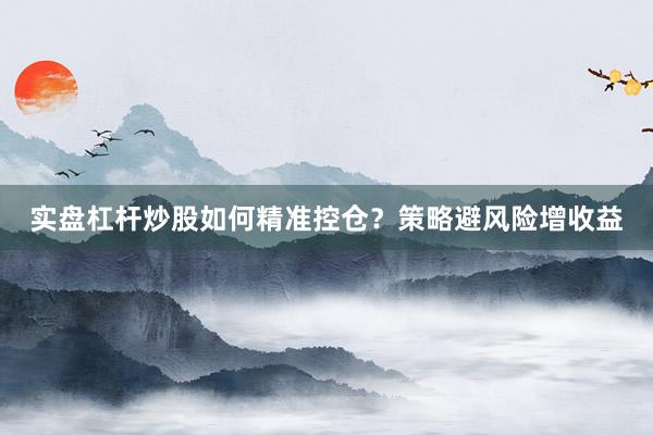 实盘杠杆炒股如何精准控仓？策略避风险增收益