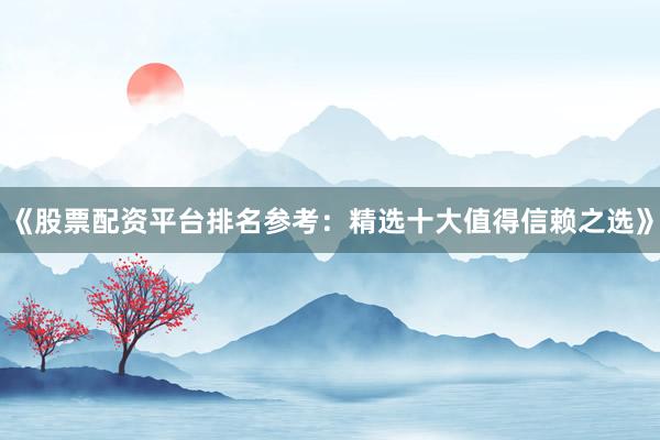 《股票配资平台排名参考：精选十大值得信赖之选》