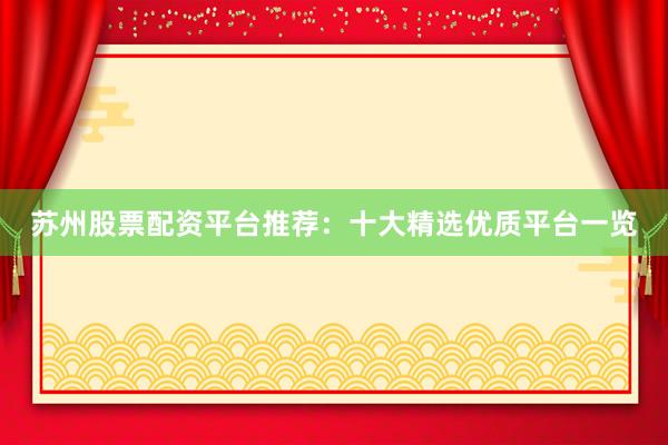 苏州股票配资平台推荐：十大精选优质平台一览