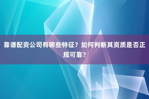靠谱配资公司有哪些特征？如何判断其资质是否正规可靠？
