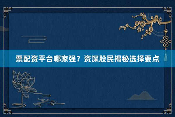 票配资平台哪家强？资深股民揭秘选择要点