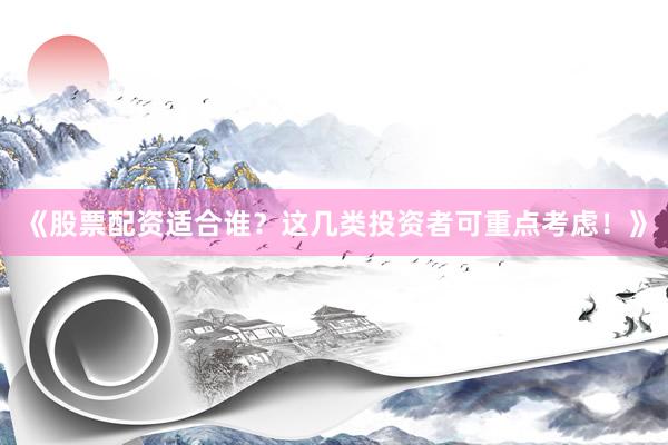 《股票配资适合谁？这几类投资者可重点考虑！》