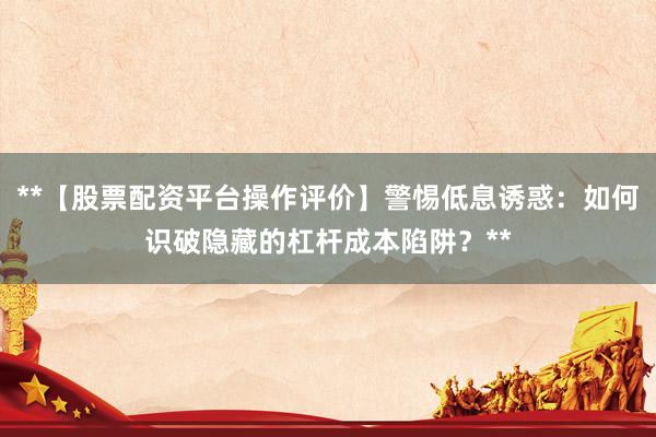 **【股票配资平台操作评价】警惕低息诱惑：如何识破隐藏的杠杆成本陷阱？**