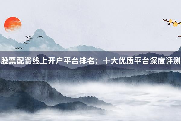 股票配资线上开户平台排名：十大优质平台深度评测