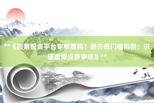 **《股票配资平台审核难吗？避开低门槛陷阱：识破虚假资质审核》**