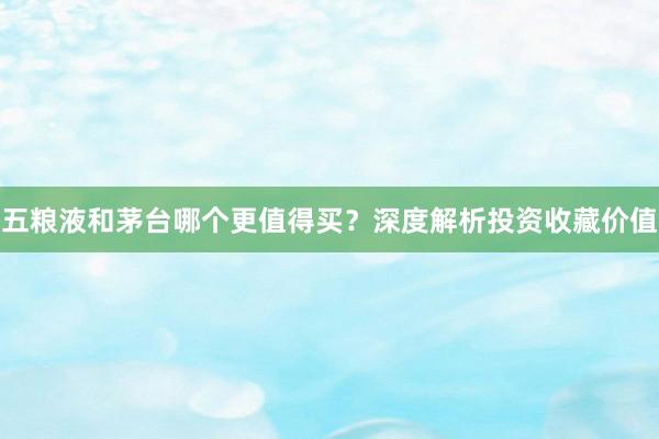 五粮液和茅台哪个更值得买？深度解析投资收藏价值